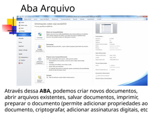 Aba Arquivo
Através dessa ABA, podemos criar novos documentos,
abrir arquivos existentes, salvar documentos, imprimir,
preparar o documento (permite adicionar propriedades ao
documento, criptografar, adicionar assinaturas digitais, etc
 