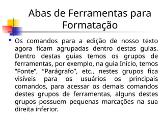 Abas de Ferramentas para
Formatação
 Os comandos para a edição de nosso texto
agora ficam agrupadas dentro destas guias.
Dentro destas guias temos os grupos de
ferramentas, por exemplo, na guia Inicio, temos
“Fonte”, “Parágrafo”, etc., nestes grupos fica
visíveis para os usuários os principais
comandos, para acessar os demais comandos
destes grupos de ferramentas, alguns destes
grupos possuem pequenas marcações na sua
direita inferior.
 
