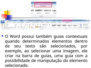  O Word possui também guias contextuais
quando determinados elementos dentro
de seu texto são selecionados, por
exemplo, ao selecionar uma imagem, ele
criar na barra de guias, uma guia com a
possibilidade de manipulação do elemento
selecionado.
 