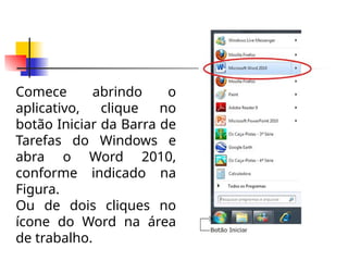 Comece abrindo o
aplicativo, clique no
botão Iniciar da Barra de
Tarefas do Windows e
abra o Word 2010,
conforme indicado na
Figura.
Ou de dois cliques no
ícone do Word na área
de trabalho.
 