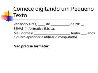 Comece digitando um Pequeno
Texto
Venâncio Aires, _____ de _____________ de 201__.
SENAI– Informática Básica.
Meu nome é _________________________ tenho ____ anos
e quero aprender a utilizar o computador.
Não precisa formatar
 
