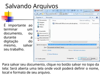 Salvando Arquivos
É importante ao
terminar um
documento, ou
durante a
digitação do
mesmo, salvar
seu trabalho.
Para salvar seu documento, clique no botão salvar no topo da
tela: Será aberta uma tela onde você poderá definir o nome,
local e formato de seu arquivo.
 