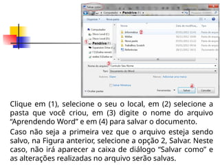 Clique em (1), selecione o seu o local, em (2) selecione a
pasta que você criou, em (3) digite o nome do arquivo
“Aprendendo Word” e em (4) para salvar o documento.
Caso não seja a primeira vez que o arquivo esteja sendo
salvo, na Figura anterior, selecione a opção 2, Salvar. Neste
caso, não irá aparecer a caixa de diálogo “Salvar como” e
as alterações realizadas no arquivo serão salvas.
 