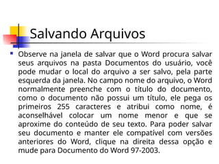 Salvando Arquivos
 Observe na janela de salvar que o Word procura salvar
seus arquivos na pasta Documentos do usuário, você
pode mudar o local do arquivo a ser salvo, pela parte
esquerda da janela. No campo nome do arquivo, o Word
normalmente preenche com o título do documento,
como o documento não possui um título, ele pega os
primeiros 255 caracteres e atribui como nome, é
aconselhável colocar um nome menor e que se
aproxime do conteúdo de seu texto. Para poder salvar
seu documento e manter ele compatível com versões
anteriores do Word, clique na direita dessa opção e
mude para Documento do Word 97-2003.
 