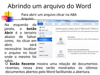 Abrindo um arquivo do Word
Na esquerda da
janela, o botão
Abrir é o terceiro
abaixo de Salvar
como, Ao clicar em
abrir, será
necessário localizar
o arquivo no local
onde o mesmo foi
salvo.
Para abrir um arquivo clicar na ABA
Arquivo.
O botão Recente mostra uma relação de documentos
recentes, nessa área serão mostrados os últimos
documentos abertos pelo Word facilitando a abertura.
 