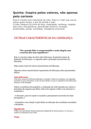 Quinta: Inspira pelos valores, não apenas
pelo carisma
Essa é a tarefa mais importante do Líder. Esta é a “cola” que une as
outras quatro forças, a que dá sentido a tudo.
O Líder Integral cria clima de ética, integridade, confiança, respeito
pelo outro, transparência, aprendizado contínuo, inovação,
proatividade, paixão, humildade, inteligência emocional.




 OUTRAS CARACTERÍSTICAS DA LIDERANÇA



         "Só o grande líder é comprometido e sente alegria com
         o sucesso dos seus seguidores."

 Este é o terceiro artigo da série sobre liderança. O primeiro tratou da
 definição de liderança, e o segundo sobre a principal característica da
 liderança.

 Hoje vamos tratar de outras características da liderança.

 Algumas outras características importantes da liderança estão apresentadas
 abaixo:

 Auto-liderança
 Todo líder começa sua liderança liderando a si próprio. Lidera sua mudança, sua adaptação
 constante ao que é necessário, ao que ele quer atingir e ao que os seguidores necessitam para
 alcançar a meta almejada.

 Lidera a constância de propósito, a realização da visão baseada nos valores e
 princípios da empresa que lidera. Sob certo aspecto o líder é um obsessivo e
 compulsivo:

 - é obsessivo, pois ele repete à exaustão o pensamento recorrente da visão
 perseguida, e

 - compulsivo com relação à ação diária na obtenção dos resultados acordados
 e desejados.

 Significado
 O líder tem uma direção interna própria que independe de outras pessoas e é a luz que o
 conduz na realização da sua Visão.

 Visão
 
