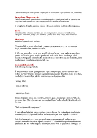 Os líderes enxergam onde querem chegar, pois só alcançamos o que podemos ver, ou antever.

Pesquisa e Mapeamento
Os líderes pesquisam, mentalmente e constantemente, o estado atual onde se encontra sua
empresa e onde quer chegar, traça mapas possíveis e analisa prós e contras.

O seu plano de ação, passo a passo, é traçado sobre a melhor rota mapeada.

Foco
O líder mantém o foco na sua visão, por isso corrige cursos, pensa de forma flexível,
ultrapassa obstáculos, dirige a sua aventura. Quanto mais claro o foco, mais iluminado.

Mudança
Só há liderança se houver mudança.

Ninguém lidera um conjunto de pessoas para permanecerem no mesmo
lugar, sem desafios, sem motivação.

A liderança envolve, em si, um sentido de mudança, onde todos se engajam
para a realização, para a ação que leva à realização desta mudança: uma
maior participação no mercado, a consolidação da liderança de mercado, uma
mudança de estrutura empresarial, etc.

Compartilhamento
Toda liderança é compartilhada.

É impossível ao líder, qualquer que seja a sua posição, cuidar de tudo e de
todos, inevitavelmente os seus seguidores analisarão detalhes, farão escolhas,
estabelecerão acordos, a todo o momento, ao longo do dia,

- com o líder,

- sem o líder ou


- apesar do líder.

Essa delegação, óbvia e necessária, mostra que a liderança é compartilhada,
ou como Karl Albrecht, em seu memorável livro "A Revolução Nos Serviços",
declara:

"As formigas estão no poder."

O que Albrechet diz é que o contato com o cliente é a essência do negócio de
uma empresa, é o que definirá se o cliente compra, e se repetirá compras.

Este é o bem mais precioso que qualquer empresa possui, o cliente que
compra e tem intenção de repetir compras.O líder está longe destes contatos
preciosos. Só lhe resta inspirar e compartilhar, com as pequenas formigas (o
 