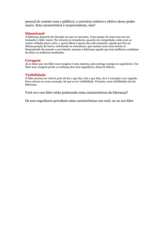pessoal de contato com o público), o exercício coletivo e efetivo desse poder
maior. Esta característica é surpreendente, não?

Situacional
A liderança depende da situação em que se encontra. Uma equipe de remo tem em seu
treinador o líder maior. No entanto os remadores, quando em competição, estão com as
costas voltadas para o alvo, e quem lidera é quem não está remando, aquele que fica na
última posição do barco, orientando os remadores, que muitas vezes nem técnico é.
Dependendo do assunto a ser tratado, assume a liderança aquele que tem melhores condições
de obter os melhores resultados.

Coragem
Já se disse que um líder com coragem é uma maioria, pois carrega consigo os seguidores. Um
líder sem coragem perde a confiança dos seus seguidores, deixa de liderar.

Visibilidade
O líder precisa ser visível, pois ele faz o que diz e diz o que fala, ele é o exemplo a ser seguido.
Para colocar-se como exemplo, há que se ter visibilidade. Portanto, sem visibilidade não há
liderança.

Você ou o seu líder estão praticando estas características da liderança?

Os seus seguidores percebem estas características em você, ou no seu líder
 