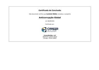 Certificado de Conclusão
Este documento certifica que Luciano Sales completou o programa
Anticorrupção Global
em 06/09/2016
Certificado por:
CareerBuilder, LLC
200 North LaSalle Street
Chicago, Illinois 60601
 
