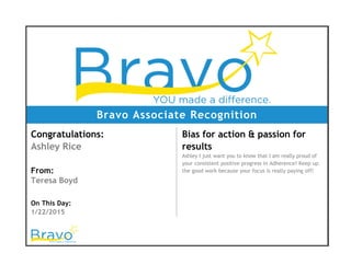 Bravo Associate Recognition
Congratulations:
Ashley Rice
From:
Teresa Boyd
On This Day:
1/22/2015
Bias for action & passion for
results
Ashley I just want you to know that I am really proud of
your consistent positive progress in Adherence! Keep up
the good work because your focus is really paying off!
 