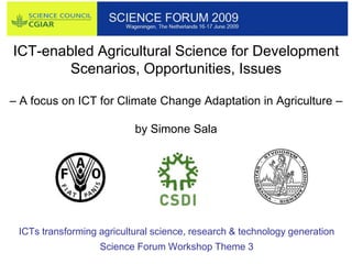ICT-enabled Agricultural Science for Development
        Scenarios, Opportunities, Issues

– A focus on ICT for Climate Change Adaptation in Agriculture –

                           by Simone Sala




 ICTs transforming agricultural science, research & technology generation
                   Science Forum Workshop Theme 3
 