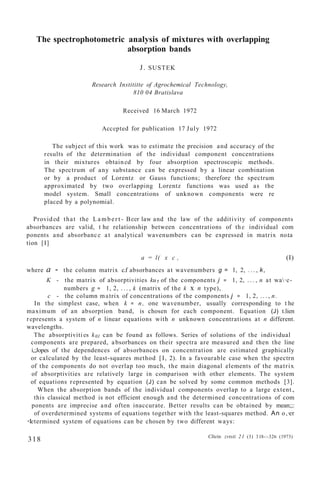 The spectrophotometric analysis of mixtures with overlapping
absorption bands
J. SUSTEK
Research Instititte of Agrochemical Technology,
810 04 Bratislava
Received 16 March 1972
Accepted for publication 17 July 1972
The subject of this work was to estimate the precision and accuracy of the
results of the determination of the individual component concentrations
in their mixtures obtained by four absorption spectroscopic methods.
The spectrum of any substance can be expressed by a linear combination
or by a product of Lorentz or Gauss functions; therefore the spectrum
approximated by two overlapping Lorentz functions was used as the
model system. Small concentrations of unknown components were re
placed by a polynomial.
Provided that the La mb er t - Beer law and the law of the additivity of components
absorbances are valid, t he relationship between concentrations of the individual com
ponents and absorbance at analytical wavenumbers can be expressed in matrix no.ta
tion [I]
a = l( x c , (I)
where a - the column matrix c.f absorbances at wavenumbers g = l, 2, . .. , k,
K - the matrix of absorptivities ku1 of the components j = 1, 2, . . . , n at wa·e-
numbers g = 1, 2, . . . , k (matrix of the k x n type),
c - the column matrix of concentrations of the components j = 1, 2, . . . , n.
In the simplest case, when k = n, one wavenumber, usually corresponding to t he
maximum of an absorption band, is chosen for each component. Equation (J) t.lien
represents a system of n linear equations with n unknown concentrations at n different.
wavelengths.
The absorptivities k01 can be found as follows. Series of solutions of the individual
components are prepared, absorbances on their spectra are measured and then the line
i,;Jopes of the dependences of absorbances on concentration are estimated graphically
or calculated by the least-squares method [I, 2). In a favourable case when the spectrn
of the components do not overlap too much, the main diagonal elements of the matrix
of absorptivities are relatively large in comparison with other elements. The system
of equations represented by equation (J) can be solved by some common methods [3].
When the absorption bands of the individual components overlap to a large extent.,
this classical method is not efficient enough and the determined concentrations of com
ponents are imprecise and often inaccurate. Better results can be obtained by mean;;:
of overdetermined systems of equations together with the least-squares method. An o,·er
<letermined system of equations can be chosen by two different ways:
318 Cltein. zvtsti 21 (3) 318-:-326 (1973)
 