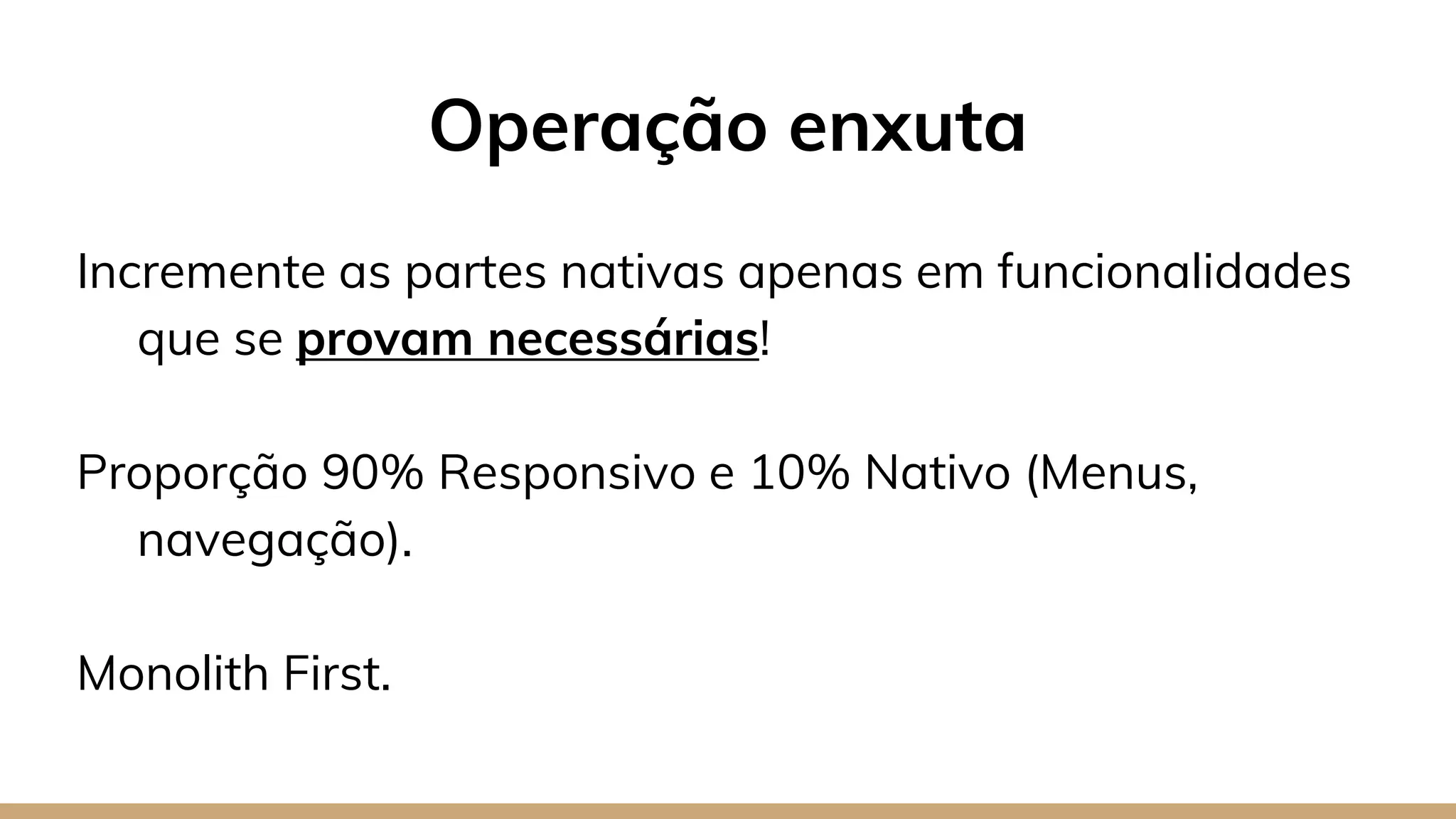 Operação enxuta
Incremente as partes nativas apenas em funcionalidades
que se provam necessárias!
Proporção 90% Responsivo e 10% Nativo (Menus,
navegação).
Monolith First.
 