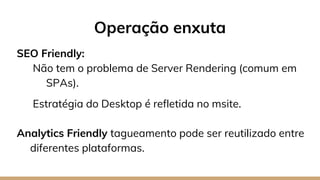 SEO Friendly:
Não tem o problema de Server Rendering (comum em
SPAs).
Estratégia do Desktop é refletida no msite.
Analytics Friendly tagueamento pode ser reutilizado entre
diferentes plataformas.
Operação enxuta
 