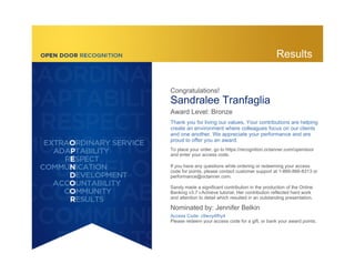 Congratulations!
Sandralee Tranfaglia
Award Level: Bronze
Thank you for living our values. Your contributions are helping
create an environment where colleagues focus on our clients
and one another. We appreciate your performance and are
proud to offer you an award.
To place your order, go to https://recognition.octanner.com/opendoor
and enter your access code.
If you have any questions while ordering or redeeming your access
code for points, please contact customer support at 1-866-866-8313 or
performance@octanner.com.
Sandy made a significant contribution in the production of the Online
Banking v3.7 i-Achieve tutorial. Her contribution reflected hard work
and attention to detail which resulted in an outstanding presentation.
Nominated by: Jennifer Belkin
Access Code: c9wvy4fhy4
Please redeem your access code for a gift, or bank your award points.
Results
 
