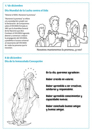 1.o
de diciembre
Día Mundial de la Lucha contra el Sida
"Mantener la promesa" se refiere
a la necesidad de cumplir con
la Declaración de Compromiso
sobre el VIH/SIDA firmada en
2001 por la Asamblea General
de las Naciones que dice:
Combatir el VIH/SIDA logrando
detener y comenzar a reducir
la propagación del VIH/SIDA,
y posibilitar el acceso universal
al tratamiento del VIH/SIDA
de todas las personas que lo
necesiten.
"Detener el SIDA. Mantener la promesa"
Nosotros mantenemos la promesa, ¿y vos?
8 de diciembre
Día de la Inmaculada Concepción
En tu día, queremos agradecer:
Haber crecido en valores.
Haber aprendido a ser creativos,
solidarios y responsables.
Haber aprendido conocimientos y
capacidades nuevas.
Haber cosechado buenos amigos
y buenas amigas.
 