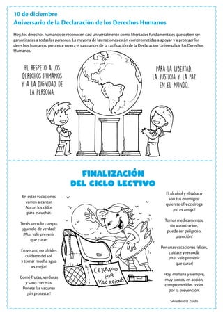 10 de diciembre
Aniversario de la Declaración de los Derechos Humanos
Hoy, los derechos humanos se reconocen casi universalmente como libertades fundamentales que deben ser
garantizadas a todas las personas. La mayoría de las naciones están comprometidas a apoyar y a proteger los
derechos humanos, pero este no era el caso antes de la ratificación de la Declaración Universal de los Derechos
Humanos.
El respeto a los
derechos humanos
y a la dignidad de
la persona.
para la libertad,
la justicia y la paz
en el mundo.
Finalización
del ciclo lectivo
En estas vacaciones
vamos a cantar.
Abran los oídos
para escuchar.
Tenés un solo cuerpo,
¡querelo de verdad!
¡Más vale prevenir
que curar!
En verano no olvides
cuidarte del sol,
y tomar mucha agua
¡es mejor!
Comé frutas, verduras
y sano crecerás.
Ponete las vacunas
¡sin protestar!
El alcohol y el tabaco
son tus enemigos;
quien te ofrece droga
¡no es amigo!
Tomar medicamentos,
sin autorización,
puede ser peligroso,
¡atención!
Por unas vacaciones felices,
cuidate y recordá:
¡más vale prevenir
que curar!
Hoy, mañana y siempre,
muy juntos, en acción,
comprometidos todos
por la prevención.
Silvia Beatriz Zurdo
 