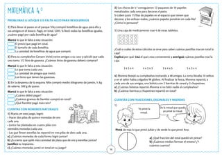 16
Matemática 4.o
PROBLEMAS A LOS QUE LES FALTA ALGO PARA RESOLVERLOS
CUENTAS CON FRACCIONES, DECIMALES Y MEDIDAS
CUENTAS CON NÚMEROS NATURALES
1) Para llevar al paseo en el parque Viky compró botellitas de agua para ella y
sus amigos en el kiosco. Pagó, en total, $285. Si llevó todas las botellitas iguales,
¿cuánto pagó por cada botellita de agua?
Marcá lo que le falta a esta situación:
El precio que pagó en total.
El tamaño de cada botellita.
La cantidad de botellitas de agua que compró.
2) Para su cumpleaños Genaro invitó varios amigos a su casa y calculó que cada
uno toma 1/2 litro de gaseosa. ¿Cuántos litros de gaseosa deberá comprar?
Marcá lo que le falta a esta situación:
Lo que toma cada uno.
La cantidad de amigos que invitó.
Los litros que tienen las gaseosas.
3) En la despensa de la esquina Félix compró medio kilogramo de jamón, ½ kg
de salame, 500 g de queso.
Marcá lo que le falta a esta situación:
¿Cuánto debió pagar?
¿Cuántos gramos de fiambre compró en total?
¿Qué fiambre pagó más caro?
1) Mario, en este juego, logró:
• Hacer dos pilas de quince monedas de oro
cada una.
• Juntar las plateadas en cuatro pilas con
veintidós monedas cada una.
• Las que llevan estrellas las repartió en tres pilas de diez cada una.
a) ¿Cuántas monedas de cada forma logró juntar?
b) ¿Es cierto que apiló más cantidad de plata que de oro y estrellas juntas?
Justificá tu respuesta.
c) ¿Cuántas monedas juntó en total en su juego?
2) Los chicos de 4.º consiguieron 12 paquetes de 10 papeles
metalizados cada uno para decorar el patio.
Si caben justo 15 filas de papeles en el espacio que tienen que
decorar, y los utilizan todos, ¿cuántos papeles pondrán en cada fila?
¿Cómo lo pensaste?
3) Una caja de medicamento trae 4 de estas tabletas.
		
¿Cuál o cuáles de estos cálculos te sirve para saber cuántas pastillas trae en total la
caja?
Explicá por qué. Usá el que creas conveniente y averiguá cuántas pastillas trae la
caja.
3 x 5 x 4 4 x 5 x 3 3 x 4 x 5 5 x 3 x 4
4) Morena festejó su cumpleaños invitando a 48 amigos. La torta llevaba 10 velitas
y en el salón había colgados 96 globos. Al finalizar la fiesta, Morena repartió, a
cada uno de sus amigos, una bolsita con 2 barritas de cereal y 3 chupetines.
a) ¿Cuántas bolsitas repartió Morena si no faltó nadie al cumpleaños?
b) ¿Cuántas barritas y chupetines repartió en total?
a) ¿Qué fracción del total quedó sin pintar?
b) ¿Cuántos medios forman el entero? ¿Y
cuántos cuartos?
Pintá de rojo lo que pintó Julián y de verde lo que pintó Ana.
1)
Yo pinté la
mitad.
De la mitad que quedó,
yo pinté la mitad.
 