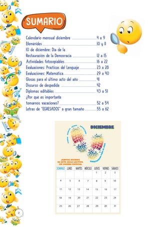 Calendario mensual diciembre
Efemérides
10 de diciembre: Día de la
Restauración de la Democracia
Actividades fotocopiables
Evaluaciones: Prácticas del Lenguaje
Evaluaciones: Matemática
Glosas para el último acto del año
Discurso de despedida
Diplomas editables
¿Por qué es importante
tomarnos vacaciones?
Letras de “EGRESADOS” a gran tamaño
4 a 9
10 y 11
12 a 15
16 a 22
23 a 28
29 a 40
41
42
43 a 51
52 a 54
55 a 62
2
A
V
A
N
C
E
S
D
I
S
F
R
U
T
E
LOGROS DIFIC
U
L
T
A
D
E
S
EXPECTAT
I
V
A
S
P
A
R
A
E
L
2
0
2
3
Juntos hicimos
de este ciclo lectivo,
un camino especial
A
V
A
N
C
E
S
D
I
S
F
R
U
T
E
LOGROS DIFIC
U
L
T
A
D
E
S
EXPECTAT
I
V
A
S
P
A
R
A
E
L
2
0
2
3
Juntos hicimos
de este ciclo lectivo,
un camino especial
 
