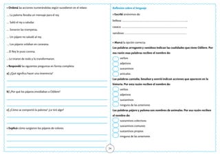24
• Ordená las acciones numerándolas según sucedieron en el relato:
… La paloma llevaba un mensaje para el rey.
… Salió el rey a saludar.
… Sonaron las trompetas.
… Un pájaro no saludó al rey.
… Los pájaros volaban en caravana.
…El Rey le puso corona.
…Le tiraron de todo y lo transformaron.
• Respondé las siguientes preguntas en forma completa:
a) ¿Qué significa hacer una reverencia?
b) ¿Por qué los pájaros envidiaban a Odilere?
c) ¿Cómo se comportó la paloma? ¿Le tiró algo?
• Explicá cómo surgieron los pájaros de colores.
Reflexión sobre el lenguaje
• Escribí sinónimos de:
belleza: ……………………………………………………………………..
casaca: ……………………………………………………………………..
vanidoso: …………………………………………………………………
• Marcá la opción correcta:
Las palabras arrogante y vanidoso indican las cualidades que tiene Odilere. Por
esa razón esas palabras reciben el nombre de:
verbos
adjetivos
sustantivos
artículos
Las palabras cantaba, besaban y sonrió indican acciones que aparecen en la
historia. Por esta razón reciben el nombre de:
verbos
adjetivos
sustantivos
ninguna de las anteriores
Las palabras pájaro y paloma son nombres de animales. Por esa razón reciben
el nombre de:
sustantivos colectivos
sustantivos comunes
sustantivos propios
ninguna de las anteriores
 