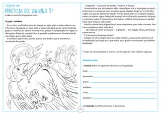 PRÁCTICAS DEL LENGUAJE 5.o
• Leé con atención el siguiente texto:
El grajo* vanidoso
En un claro, en el linde mismo del bosque, un viejo grajo se había cubierto con
el hermoso plumaje de un pavo real y se pavoneaba para que lo vieran los demás
grajos. En realidad, su aspecto era muy bobo, porque sus propias plumas negras se
distinguían debajo de su atavío. Pero se paseaba orgullosamente y hacía burla de
sus amigos, que lo observaban.
El vanidoso pájaro hasta picoteó a uno o dos de ellos que se atrevieron a
acercársele demasiado.
25
* Grajo: ave muy semejante al cuervo, con el cuerpo de color violáceo negruzco.
—¡Engreído! —le gritaron los demás, y huyeron al bosque.
Convencido de que ahora era tan bello como el pavo real, el necio grajo se acercó
lentamente a un grupo de estos animales, que se soleaban. Fingió ser uno de ellos
y agitó una pata en ademán de saludo. Pero los pavos reales no se dejaron engañar,
vieron sus plumas negras debajo del plumaje, los irritó la audaz pretensión del grajo
y se lanzaron sobre él furiosamente. Con fuertes chillidos, lo picotearon sin piedad
hasta hacer trizas su bello atavío.
Abatido y desdichado, el grajo buscó a sus compañeros, para hallar consuelo. Pero
estos no quisieron saber nada de él:
—¡No trates de volver a nosotros! —le gritaron—. Has elegido. Ahora, afronta las
consecuencias.
Y lo picotearon hasta que escapó.
El pájaro no tenía amigos hacia los cuales volverse. ¡Los que eran superiores a él
lo desdeñaban por fingir ser lo que no era, y sus iguales lo rechazaban por haberlos
desdeñado!
Después de leer
• Intentá definir los siguientes términos con tus palabras:
linde:
pavoneaba:
atavío:
soleaban:
trizas:
desdeñar:
• Comprobá tus definiciones con el diccionario.
Evaluación Final
 