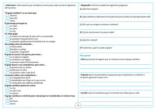26
• Seleccioná solo la opción que consideres correcta para cada una de las siguientes
afirmaciones:
“El grajo vanidoso” es un texto que:
informa.
describe.
relata.
El personaje principal es:
un viejo.
un pavo.
un ave.
Un viejo grajo:
se cubrió con plumaje de pavo real y se pavoneaba.
se paseaba tranquilamente al sol.
se paseaba orgullosamente burlándose de sus amigos.
Sus amigos ante esa situación…
lo observaban.
deseaban su pelaje.
le gritaban “¡engreído!”.
El grajo se acercó a los pavos, pero estos…
no se dejaron engañar.
lo recibieron con alegría.
se lanzaron sobre él furiosamente.
El grajo buscó a sus compañeros, pero estos…
le gritaron que no vuelva.
perdonaron su falta
no quisieron saber nada de él.
Los pavos reales y sus compañeros…
se compadecieron de él.
lo desdeñaban por fingir ser lo que no era.
lo rechazaban por haberlos desdeñado.
El grajo vanidoso quería ser como:
un rey.
un pavo real.
un pastor.
El grajo vanidoso se vistió de pavo real porque se consideraba a sí mismo muy:
feo.
hermoso.
astuto.
• Respondé en forma completa las siguientes preguntas:
a) ¿Qué hizo el grajo?
b) ¿Qué cambios se observaron en él a partir de que se cubrió con plumaje de pavo real?
c) ¿Por qué sus amigos se sintieron molestos?
d) ¿Cómo reaccionaron los pavos reales?
e) ¿Qué les molestó?
f) Finalmente, ¿qué le sucede al grajo?
Para pensar
• Decí qué pensás de alguien que se comporta como el grajo vanidoso.
• Expresá qué le recomendarías al grajo para que comprenda su condición y
no quiera aparentar lo que no es.
• Escribí cuál es la enseñanza que te transmite este relato para tu vida.
 