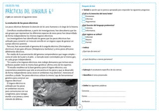 27
PRÁCTICAS DEL LENGUAJE 6.o
• Leé con atención el siguiente texto:
Después de leer
• Señalá la opción que te parezca apropiada para responder las siguientes preguntas:
¿Cuál es la intención del texto leído?
Entretener.
Informar.
Argumentar.
¿Qué función del lenguaje predomina?
Literaria.
Informativa.
¿Qué registro se utilizó?
Informal.
Neutro.
Formal.
• Indicá:
-¿Qué tipo de texto es?
-¿A qué disciplina o ciencia pertenece?
• Subrayá el vocabulario específico de esa ciencia.
• Identificá el tema presentado.
• Definí las siguientes palabras:
Genoma: …………………………………………………………
Genes: ……………………………………………………………
Atributos: ………………………………………………………..
Evaluación Final
La evolución de los peces eléctricos
Los peces eléctricos llamaron la atención de los seres humanos a lo largo de la historia.
Científicos estadounidenses, a partir de investigaciones, han descubierto que los
seis grupos que representan las diferentes especies de estos peces han desarrollado
de forma independiente los mismos órganos eléctricos.
Los investigadores han identificado los genes que los peces eléctricos han
utilizado para convertir un músculo sencillo en un órgano capaz de generar un
campo eléctrico potente.
Para eso, han secuenciado el genoma de la anguila eléctrica (Electrophorus
electricus), el pez gato africano (Malapterurus barbatus) y otros peces africanos
débilmente eléctricos.
Por medio de la secuenciación del genoma comprendieron que rasgos simples –
como el color de la piel o el pelo– a menudo están controlados por el mismo gen,
en cada grupo independiente.
“En cuanto a los órganos eléctricos, este trabajo demuestra que incluso estos
atributos pueden tener la misma base genética”, afirma unos de los expertos.
“El estudio establece así la base genética para el órgano eléctrico, una
característica anatómica que solo se encuentra en los peces y que se desarrolló
de forma independiente varias veces en ambientes muy distintos”, menciona el
científico y añade: “los peces eléctricos utilizan la misma ‘caja de herramientas’
genética para construir sus
órganos eléctricos”.
El órgano eléctrico es
utilizado por los peces
en ambientes oscuros
para comunicarse con sus
congéneres, para navegar,
aturdir a sus presas y como
método de defensa.
 
