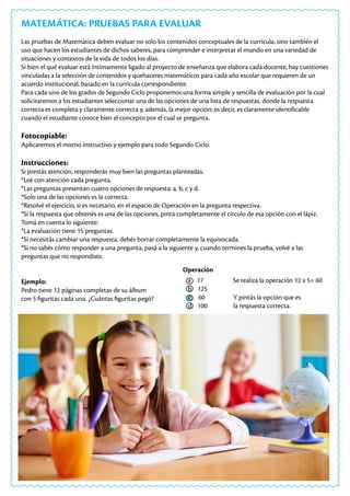 MATEMÁTICA: PRUEBAS PARA EVALUAR
Las pruebas de Matemática deben evaluar no solo los contenidos conceptuales de la currícula, sino también el
uso que hacen los estudiantes de dichos saberes, para comprender e interpretar el mundo en una variedad de
situaciones y contextos de la vida de todos los días.
Si bien el qué evaluar está íntimamente ligado al proyecto de enseñanza que elabora cada docente, hay cuestiones
vinculadas a la selección de contenidos y quehaceres matemáticos para cada año escolar que requieren de un
acuerdo institucional, basado en la currícula correspondiente.
Para cada uno de los grados de Segundo Ciclo proponemos una forma simple y sencilla de evaluación por la cual
solicitaremos a los estudiantes seleccionar una de las opciones de una lista de respuestas, donde la respuesta
correcta es completa y claramente correcta y, además, la mejor opción; es decir, es claramente identificable
cuando el estudiante conoce bien el concepto por el cual se pregunta.
Fotocopiable:
Aplicaremos el mismo instructivo y ejemplo para todo Segundo Ciclo.
Instrucciones:
Si prestás atención, responderás muy bien las preguntas planteadas.
*Leé con atención cada pregunta.
*Las preguntas presentan cuatro opciones de respuesta: a, b, c y d.
*Solo una de las opciones es la correcta.
*Resolvé el ejercicio, si es necesario, en el espacio de Operación en la pregunta respectiva.
*Si la respuesta que obtenés es una de las opciones, pintá completamente el círculo de esa opción con el lápiz.
Tomá en cuenta lo siguiente:
*La evaluación tiene 15 preguntas.
*Si necesitás cambiar una respuesta, debés borrar completamente la equivocada.
*Si no sabés cómo responder a una pregunta, pasá a la siguiente y, cuando termines la prueba, volvé a las
preguntas que no respondiste.
Ejemplo:
Pedro tiene 12 páginas completas de su álbum
con 5 figuritas cada una. ¿Cuántas figuritas pegó?
Operación
a 17 Se realiza la operación 12 x 5= 60
b 125
c 60 Y pintás la opción que es
d 100 la respuesta correcta.
 
