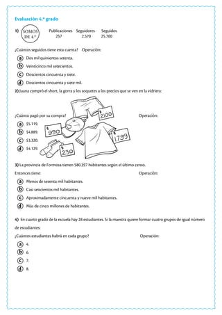 Evaluación 4.º grado
1) Publicaciones Seguidores Seguidos
257 2.570 25.700
¿Cuántos seguidos tiene esta cuenta? Operación:
Dos mil quinientos setenta.
Veinticinco mil setecientos.
Doscientos cincuenta y siete.
Doscientos cincuenta y siete mil.
2) Juana compró el short, la gorra y los soquetes a los precios que se ven en la vidriera:
¿Cuánto pagó por su compra? Operación:
$5.119.
$4.889.
$3.320.
$4.129.
3) La provincia de Formosa tienen 580.397 habitantes según el último censo.
Entonces tiene: Operación:
Menos de sesenta mil habitantes.
Casi seiscientos mil habitantes.
Aproximadamente cincuenta y nueve mil habitantes.
Más de cinco millones de habitantes.
4) En cuarto grado de la escuela hay 28 estudiantes. Si la maestra quiere formar cuatro grupos de igual número
de estudiantes:
¿Cuántos estudiantes habrá en cada grupo? Operación:
4.
6.
7.
8.
SOMOS
DE 4.O
a
a
a
a
c
c
c
c
b
b
b
b
d
d
d
d
 
