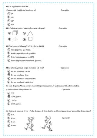 10) Un ángulo recto mide 90º.
¿Cuánto mide el doble del ángulo recto? 				 Operación:
45º.
100º.
180º.
360º.
11) ¿Cuál tiene cuatro caras con forma de triángulo? 			 Operación:
12) En el quiosco, Félix pagó $45,90 y Rocío, $40,95. 			 Operación:
Félix pagó más que Rocío.
Rocío pagó casi $5 más que Félix.
Entre los dos pagaron casi $70.
Rocío pagó 15 centavos menos que Félix.
13) Si la llenás, ¿en cuál cargás menos de 1/2 litro? Operación:
En una botella de 750 ml.
En una botella de litro.
En una botella de un cuarto litro.
En una botella de medio litro.
14) En la despensa Mauro compró medio kilogramo de jamón, ½ kg de queso, 500 g de mortadela.
¿Cuánto fiambre compró en total? Operación:
1 kl.
1.500 gramos.
3/4 kg.
2.500 gramos
15) Aldana da pasos de 92 cm y Pedro da pasos de 1 m. ¿Cuál es la diferencia que tienen las medidas de sus pasos?
8 m.
8 km.
8 cm.
8 mm.
a
a
a
a
a
a
c
c
c
c
c
c
b
b
b
b
b
b
d
d
d
d
d
d
Operación:
 
