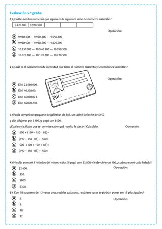a
a
a
a
a
c
c
c
c
c
b
b
b
b
b
d
d
d
d
d
Operación:
Operación:
Evaluación 5.º grado
1) ¿Cuáles son los números que siguen en la siguiente serie de números naturales?
9.820.300 9.920.300			
										Operación:
9.930.300 — 9.940.300 — 9.950.300
9.920.400 — 9.920.500 — 9.920.600
10.930.000 — 10.940.300 — 10.950.300
10.020.300 — 10.120.300 — 10.220.300
2) ¿Cuál es el documento de identidad que tiene el número cuarenta y seis millones veintitrés?
										Operación:
DNI 23.460.000.
DNI 46.230.00.
DNI 46.000.023.
DNI 46.000.230.
3) Paola compró un paquete de galletitas de $85, un saché de leche de $150
y dos alfajores por $190, y pagó con $500.
¿Cuál es el cálculo que te permite saber qué vuelto le darán? Calculalo: Operación:
500 + (190 – 150 - 85)=
(190 – 150 - 85) + 500=
500 - (190 + 150 + 85)=
(190 – 150 - 85) + 500=
4) Nicolás compró 8 helados del mismo valor. Si pagó con $2.500 y le devolvieron 100, ¿cuánto costó cada helado?
$2.400.
$30.
$800.
$300.
5) Con 10 paquetes de 12 vasos descartables cada uno, ¿cuántos vasos se podrán poner en 15 pilas iguales?
5.
8.
10.
12.
 