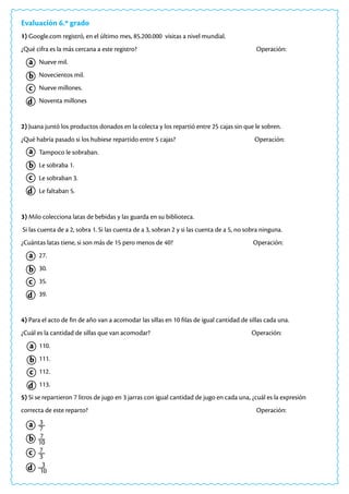 Evaluación 6.º grado
1) Google.com registró, en el último mes, 85.200.000 visitas a nivel mundial.
¿Qué cifra es la más cercana a este registro? 						 Operación:
Nueve mil.
Novecientos mil.
Nueve millones.
Noventa millones
2) Juana juntó los productos donados en la colecta y los repartió entre 25 cajas sin que le sobren.
¿Qué habría pasado si los hubiese repartido entre 5 cajas? 			 Operación:
Tampoco le sobraban.
Le sobraba 1.
Le sobraban 3.
Le faltaban 5.
3) Milo colecciona latas de bebidas y las guarda en su biblioteca.
Si las cuenta de a 2, sobra 1. Si las cuenta de a 3, sobran 2 y si las cuenta de a 5, no sobra ninguna.
¿Cuántas latas tiene, si son más de 15 pero menos de 40? 			 Operación:
27.
30.
35.
39.
4) Para el acto de fin de año van a acomodar las sillas en 10 filas de igual cantidad de sillas cada una.
¿Cuál es la cantidad de sillas que van acomodar? 				 Operación:
110.
111.
112.
113.
5) Si se repartieron 7 litros de jugo en 3 jarras con igual cantidad de jugo en cada una, ¿cuál es la expresión
correcta de este reparto? 								 Operación:
a
a
a
a
c
c
c
c
b
b
b
b
d
d
d
d
a
c
b
d
3
7
7
10
7
3
3
10
 