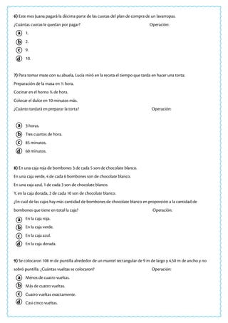 a
a
a
a
c
c
c
c
b
b
b
b
d
d
d
d
6) Este mes Juana pagará la décima parte de las cuotas del plan de compra de un lavarropas.
¿Cuántas cuotas le quedan por pagar? 				 Operación:
1.
2.
9.
10.
7) Para tomar mate con su abuela, Lucía miró en la receta el tiempo que tarda en hacer una torta:
Preparación de la masa en ½ hora.
Cocinar en el horno ¾ de hora.
Colocar el dulce en 10 minutos más.
¿Cuánto tardará en preparar la torta? 				 Operación:
3 horas.
Tres cuartos de hora.
85 minutos.
60 minutos.
8) En una caja roja de bombones 3 de cada 5 son de chocolate blanco.
En una caja verde, 4 de cada 6 bombones son de chocolate blanco.
En una caja azul, 1 de cada 3 son de chocolate blanco.
Y, en la caja dorada, 2 de cada 10 son de chocolate blanco.
¿En cuál de las cajas hay más cantidad de bombones de chocolate blanco en proporción a la cantidad de
bombones que tiene en total la caja?						 Operación:
En la caja roja.
En la caja verde.
En la caja azul.
En la caja dorada.
9) Se colocaron 108 m de puntilla alrededor de un mantel rectangular de 9 m de largo y 4,50 m de ancho y no
sobró puntilla. ¿Cuántas vueltas se colocaron? 				 Operación:
Menos de cuatro vueltas.
Más de cuatro vueltas.
Cuatro vueltas exactamente.
Casi cinco vueltas.
 