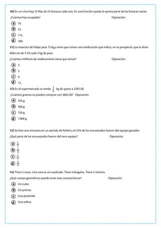 10) En un circo hay 35 filas de 25 butacas cada una. En una función queda la quinta parte de las butacas vacías.
¿Cuántas hay ocupadas? 					 Operación:
35.
25.
175.
700.
11) La mascota de Felipe pesa 15 kg y tiene que tomar una medicación que indica, en su prospecto, que la dosis
debe ser de 3 ml cada 5 kg de peso.
¿Cuántos mililitros de medicamento tiene que tomar? 			 Operación:
3.
5.
9.
15.
12) En el supermercado se vende kg de queso a $287,50.
¿Cuántos gramos se pueden comprar con $862,50? Operación:
250 g.
500 g.
750 g.
1.000 g.
13) Se hizo una encuesta en un partido de fútbol y el 25% de los encuestados fueron del equipo ganador.
¿Qué parte de los encuestados fueron del otro equipo? 		 Operación:
14) Tiene 5 caras. Una cara es un cuadrado. Tiene triángulos. Tiene 5 vértices.
¿Qué cuerpo geométrico puede tener esas características? 		 Operación:
Un cubo.
Un prisma.
Una pirámide.
Una esfera.
a
a
a
a
c
c
c
c
b
b
b
b
d
d
d
d
a
c
b
d
1
2
4
3
1
4
3
4
1
4
 