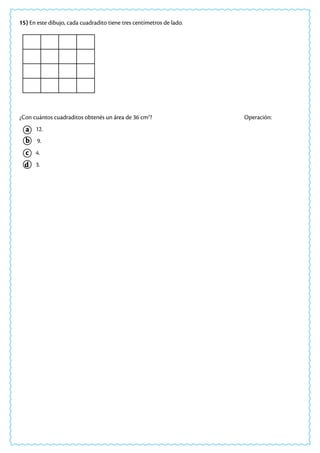 a
c
b
d
15) En este dibujo, cada cuadradito tiene tres centímetros de lado.
¿Con cuántos cuadraditos obtenés un área de 36 cm2
? 			 Operación:
12.
9.
4.
3.
 