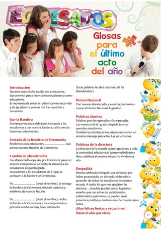 Introducción
Durante todo el año escolar nos esforzamos,
diariamente, para crecer como estudiantes y como
educadores.
Es momento de celebrar todo el camino recorrido
y de agradecer a quienes nos han ayudado a
transitarlo.
Izar la Bandera
Comenzamos esta celebración invitando a los
estudiantes a izar nuestra Bandera, tal y como lo
hacemos todos los días.
Entrada de la Bandera de Ceremonia
Recibimos a los estudiantes ..................................... que
portan nuestra Bandera de Ceremonia.
Cambio de abanderados
Los abanderados egresan; por lo tanto, le pasan el
enorme compromiso de portar la Bandera a los
estudiantes de quinto grado.
Les pedimos a los estudiantes de 5.o
que se
acerquen a la Bandera de Ceremonia.
Yo, ..................................... (decir el nombre), te entrego
la Bandera de Ceremonia, símbolo nacional y
emblema de nuestra Nación.
Yo, ..................................... (decir el nombre), recibo
la Bandera de Ceremonia y me comprometo a
portarla siendo un muy buen estudiante.
(Estas palabras las dice cada uno de los
abanderados.)
Himno Nacional
Con nuevos abanderados y escoltas, los invito a
cantar el Himno Nacional Argentino.
Palabras alusivas
Palabras para los egresados y las egresadas.
Las maestras de 6.o
grado despedirán a sus
queridos estudiantes.
También las familias de los estudiantes tienen un
emotivo mensaje para ellos. Las escuchamos.
Palabras de la directora
La directora de la escuela quiere agradecer, a toda
la comunidad educativa, el apoyo recibido para
llevar adelante el proceso educativo vivido este
año.
Despedida
Hemos celebrado el orgullo que sentimos por
haber garantizado, un año más, el derecho a
aprender de todos los estudiantes de nuestra
escuela. A todos los que nos ayudaron les
decimos… ¡muchas gracias! Juntos logramos
enseñar que con esfuerzo, participación,
solidaridad y optimismo, se pueden crear
presentes posibles y mañanas mucho mejores para
todos.
¡Muy felices fiestas y vacaciones!
Hasta el año que viene. 41
 