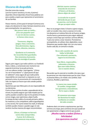 Discurso de despedida
Para leer entre dos mamás
(una lee la parte narrativa y la otra, el poema).
¡Queridos chicos! ¡Queridas chicas! Estas palabras son
para ustedes y espero que representen el sentimiento
de sus familias.
Parece mentira. ¡Cómo pasó el tiempo! Comienza otra
etapa y les deseamos lo mejor. Siempre estaremos cerca
para acompañarlos. Los queremos y...
Nos parece todo un sueño...
¡Eras tan pequeño ayer!
Y, casi sin darnos cuenta,
te hemos visto crecer.
Travesuras, alegrías,
juegos, risas y canciones.
Descubrimientos, logros,
llanto, silencios, temores.
Quedarán en la memoria
los recuerdos bien guardados.
Nos emociona el presente.
Nos da nostalgia el pasado.
Seguro, pero seguro, que todos subirán a su Facebook
fotos y videos, y comentarán este momento tan
especial al terminar la escuela primaria.
y en sus cabezas rondan interrogantes “¿Cómo
va a ser el secundario?” o “¿Qué pasará de aquí
en adelante?”, estoy segura de que nadie podría
responderles con exactitud. La respuesta va a ser
personal y única, la encontrarán al ir transitando la
vida. Les espera un futuro que solo ustedes podrán
construir.
Queremos que sean libres pero a la vez responsables de
sus decisiones.
Como se hace camino al andar y aprendiendo de los
errores, les puedo asegurar que nada impide que los
sueños puedan cumplirse. Que no los paralice el miedo,
corran riesgos, sean optimistas y dejen huella.
Es tiempo de decir adiós a la escuela primaria, adiós a
los maestros y a los compañeros, adiós al guardapolvo
y a los recreos. Por suerte existen los mails, el whatsap
también pueden chatear o pueden jugar en red;
tendrán muchas maneras de seguir encontrándose.
Chicos, el tiempo no borrará
tantos días compartidos.
A pesar de la distancia
permanezcan muy unidos.
Abrirán nuevos caminos
tratando de encontrar
el futuro y el destino.
¡Nunca dejen de soñar!
La escuela los ve partir
abriendo de par en par
sus puertas, con la ilusión
de que ya sepan volar.
Pero no se pongan tristes. Es bueno superar etapas,
subir un escalón más, crecer y avanzar en la vida.
Les deseamos un mañana lleno de sol, buenos amigos,
mucha fuerza y perseverancia para seguir adelante,
aunque a veces haya que transitar caminos difíciles.
Y para eso vamos a estar nosotros. Prometemos
acompañarlos, sin asfixiar claro, dejándolos crecer.
Deseamos que puedan elegir vivir con una nueva
ilusión cada día, sin temores ni dudas.
No es solo cuestión de suerte
hallar la felicidad.
Con voluntad y paciencia,
seguro la encontrarán.
Sean libres, responsables,
tolerantes y sinceros.
Que sean todos felices,
ese es nuestro deseo.
Recuerden que lo esencial es invisible a los ojos y que
las personas son más importantes que las cosas. Vivan
el presente libres y sin miedo a los cambios. Sean
creativos, flexibles y optimistas.
Lo nuevo nos causa miedo.
El cambio, inseguridad.
Los queremos y entendemos.
No lo vayan a dudar.
Al comenzar esta etapa
les deseamos lo mejor.
Confiamos en ustedes
de todo corazón.
Podemos decir, sin temor a equivocarnos, que hoy
termina una etapa, pero comienza otra que puede ser
tan apasionante y mágica como la que ya pasó.
¡Mucha suerte a todos! ¡Éxitos y
felicidades!
¡Los queremos mucho!
42
 
