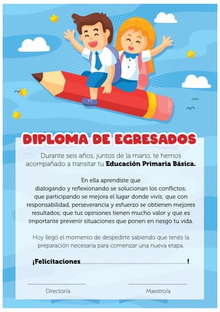 Durante seis años, juntos de la mano, te hemos
acompañado a transitar tu Educación Primaria Básica.
En ella aprendiste que
dialogando y reflexionando se solucionan los conflictos;
que participando se mejora el lugar donde vivís; que con
responsabilidad, perseverancia y esfuerzo se obtienen mejores
resultados; que tus opiniones tienen mucho valor y que es
importante prevenir situaciones que ponen en riesgo tu vida.
Hoy llegó el momento de despedirte sabiendo que tenés la
preparación necesaria para comenzar una nueva etapa.
¡Felicitaciones,..................................................................................!
Diploma de egresados
.......................................................... ..........................................................
Maestro/a
Director/a
 