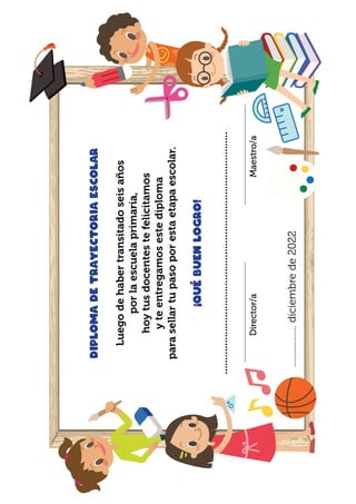 Diploma
de
trayectoria
escolar
Luego
de
haber
transitado
seis
años
por
la
escuela
primaria,
hoy
tus
docentes
te
felicitamos
y
te
entregamos
este
diploma
para
sellar
tu
paso
por
esta
etapa
escolar.
¡Qué
buen
logro!
.....................................................................................
				
..................
diciembre
de
2022
..........................................................
..........................................................
Maestro/a
Director/a
 