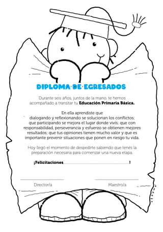 Durante seis años, juntos de la mano, te hemos
acompañado a transitar tu Educación Primaria Básica.
En ella aprendiste que
dialogando y reflexionando se solucionan los conflictos;
que participando se mejora el lugar donde vivís; que con
responsabilidad, perseverancia y esfuerzo se obtienen mejores
resultados; que tus opiniones tienen mucho valor y que es
importante prevenir situaciones que ponen en riesgo tu vida.
Hoy llegó el momento de despedirte sabiendo que tenés la
preparación necesaria para comenzar una nueva etapa.
¡Felicitaciones,..................................................................................!
Diploma de egresados
.......................................................... ..........................................................
Maestro/a
Director/a
 