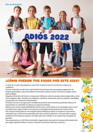 La clave de un aula metacognitiva es permitirle al alumno tomar el control de su trayectoria
académica.
Durante el período escolar hemos de brindarle herramientas para que pueda autogestionar sus
propios aprendizajes y, para esto, debemos retroceder, analizar, avanzar más lento y otorgar nuevas
oportunidades.
Llegando al final del ciclo lectivo es importante reflexionar sobre los propios saberes adquiridos y cómo
hemos llegado a ellos. Visualizar los problemas, manifestar sensaciones, poner en palabras necesidades
y propuestas son instancias enriquecedoras.
El tiempo nos corre, nos apura, por eso debemos priorizar estos momentos, poniendo el foco en el
pensamiento, la creatividad, los deseos y el autoconocimiento.
Sabemos que nuestra responsabilidad de enseñar pone mucho énfasis en los resultados, pero no por
eso dejemos de cargar las pilas en los procesos y estrategias de pensamiento de nuestros niños.
Esta instancia final puede ser una excelente oportunidad para enfocar la mirada en lo que hemos
transitado, qué y cómo hemos aprendido, para qué y cómo lo aplicamos. Como parte de un grupo,
también han de analizarse aspectos vinculares que tanto influyen en las trayectorias y las ganas de
aprender.
Nos proyectamos a un 2023 lleno de desafíos. Seguramente retomaremos los pasos del presente año
para seguir dejando huellas en nuestro constante crecimiento: docentes y alumnos.
Mes de diciembre
¿Cómo fueron tus pasos por este 2022?
5
 