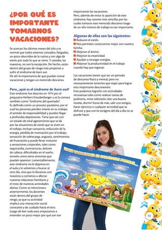 ¿Por qué es
importante
tomarnos
vacaciones?
Se acercan los últimos meses del año y es
normal que todos estemos cansados, fatigados,
un poco aburridos de la rutina y con algo de
estrés por todo lo que se viene. Y ustedes, las
maestras, no son la excepción. De hecho, están
dentro del grupo de riesgo más propenso a
sufrir el síndrome de burn out.
De ahí la importancia de que puedan tomar
vacaciones y tengan un merecido descanso.
Pero, ¿qué es el síndrome de burn out?
Este síndrome fue descrito en 1974 por el
psiquiatra Herbert Freudenberger y se lo conoce
también como “síndrome del quemado”.
Es definido como un proceso paulatino, por el
cual las personas pierden interés en su trabajo,
el sentido de responsabilidad y pueden llegar
a profundas depresiones. Tiene que ver con
un estado de total agotamiento que se da
por las situaciones de estrés que se viven en
el trabajo. Incluye cansancio, reducción de la
energía, pérdida de motivación por el trabajo,
sensación de sobrecarga, angustia, sentimientos
de frustración y puede llevar inclusive
a sensaciones corporales, tales como
taquicardia, contracturas, dolores
de cabeza, dificultades en el sueño,
tensión, entre otros síntomas que
pueden aparecer. Lamentablemente,
este síndrome no lo dejamos en
el aula y lo volvemos a buscar al
otro día, sino que lo llevamos con
nosotros y comienza a afectar
nuestras relaciones familiares y
el resto de nuestras actividades
diarias. Como se mencionara
anteriormente, los docentes
están dentro del grupo de
riesgo, ya que su actividad
implica una interacción social
constante y de cuidado hacia el otro.
Luego de leer todo esto empezamos a
entender un poco mejor por qué son tan
importantes las vacaciones.
Pero, además de evitar la aparición de este
síndrome, hay razones más sencillas por las
cuales tomarse este merecido descanso luego
de un año intenso de trabajo es tan importante.
Algunas de ellas son las siguientes:
Reducen el estrés.
Nos permiten conectarnos mejor con nuestra
familia.
Mejoran el ánimo.
Mejoran la creatividad.
Ayudan a recargar energías.
Mejoran la productividad en el trabajo
cuando hay que regresar.
Las vacaciones tienen que ser un periodo
de descanso físico y mental, pero no
necesariamente tenemos que viajar para lograr
esta importante desconexión.
Esto podemos lograrlo con actividades
recreativas tales como realizar tareas de
jardinería, mirar televisión, leer una buena
novela, dormir horas de más, salir con amigos,
hacer ejercicio o cualquier actividad que se
disfrute y que con la vorágine del día a día no se
puede hacer.
53
 