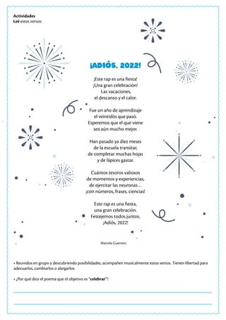 • Reunidos en grupo y descubriendo posibilidades, acompañen musicalmente estos versos. Tienen libertad para
adecuarlos, cambiarlos o alargarlos.
• ¿Por qué dice el poema que el objetivo es “celebrar”?
Actividades
Leé estos versos:
¡Adiós, 2022!
¡Este rap es una fiesta!
¡Una gran celebración!
Las vacaciones,
el descanso y el calor.
Fue un año de aprendizaje
el veintidós que pasó.
Esperemos que el que viene
sea aún mucho mejor.
Han pasado ya diez meses
de la escuela transitar,
de completar muchas hojas
y de lápices gastar.
Cuántos tesoros valiosos
de momentos y experiencias,
de ejercitar las neuronas…
¡con números, frases, ciencias!
Este rap es una fiesta,
una gran celebración.
Festejemos todos juntos.
¡Adiós, 2022!
Marcela Guerrero
 