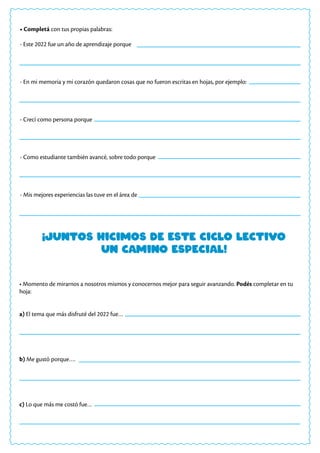 ¡Juntos hicimos de este ciclo lectivo
un camino especial!
• Completá con tus propias palabras:
- Este 2022 fue un año de aprendizaje porque
- En mi memoria y mi corazón quedaron cosas que no fueron escritas en hojas, por ejemplo:
- Crecí como persona porque
- Como estudiante también avancé, sobre todo porque
- Mis mejores experiencias las tuve en el área de
• Momento de mirarnos a nosotros mismos y conocernos mejor para seguir avanzando. Podés completar en tu
hoja:
a) El tema que más disfruté del 2022 fue…
b) Me gustó porque….
c) Lo que más me costó fue…
 
