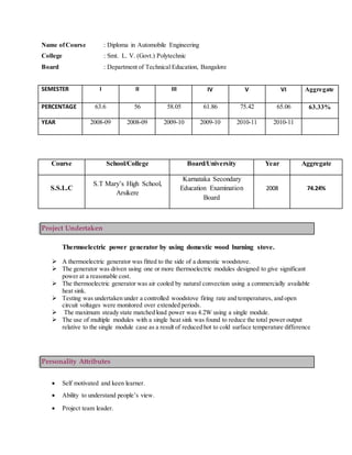 Name ofCourse : Diploma in Automobile Engineering
College : Smt. L. V. (Govt.) Polytechnic
Board : Department of Technical Education, Bangalore
SEMESTER I II III IV V VI Aggregate
PERCENTAGE 63.6 56 58.05 61.86 75.42 65.06 63.33%
YEAR 2008-09 2008-09 2009-10 2009-10 2010-11 2010-11
Project Undertaken
Thermoelectric power generator by using domestic wood burning stove.
 A thermoelectric generator was fitted to the side of a domestic woodstove.
 The generator was driven using one or more thermoelectric modules designed to give significant
power at a reasonable cost.
 The thermoelectric generator was air cooled by natural convection using a commercially available
heat sink.
 Testing was undertaken under a controlled woodstove firing rate and temperatures, and open
circuit voltages were monitored over extended periods.
 The maximum steady state matched load power was 4.2W using a single module.
 The use of multiple modules with a single heat sink was found to reduce the total power output
relative to the single module case as a result of reduced hot to cold surface temperature difference
Personality Attributes
 Self motivated and keen learner.
 Ability to understand people’s view.
 Project team leader.
Course School/College Board/University Year Aggregate
S.S.L.C
S.T Mary’s High School,
Arsikere
Karnataka Secondary
Education Examination
Board
2008 74.24%
 
