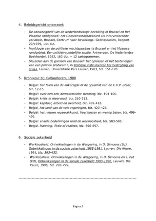 Pagina 2
4. Beleidsgericht onderzoek
- De aanwezigheid van de Nederlandstalige bevolking in Brussel en het
Vlaamse randgebied: het Gemeenschapsakkoord als interveniërende
variabele, Brussel, Centrum voor Bevolkings- Gezinsstudiën, Rapport
29/1979, 144 blz.
- Morfologie van de politieke machtsposities te Brussel en het Vlaamse
randgebied. Een politiek-ruimtelijke studie, Antwerpen, De Nederlandse
Boekhandel, 1982, 163 blz. + 12 cartogrammen.
- Sleutelen aan de grenzen van Brussel: het oplossen of het bestendigen
van een politiek probleem?, in Politieke instrumenten ter bestrijding van
crises, Leuven, Universitaire Pers Leuven,1983, blz. 151-170.
5. Kronikeur bij Kultuurleven, 1980
- België: het falen van de linkerzijde of de opkomst van de C.V.P.-staat,
blz. 12-15.
- België: over een anti-demokratische stroming, blz. 104-106.
- België: krisis in meervoud, blz. 210-213.
- België: kapitaal, arbeid en overheid, blz. 409-412.
- België, het land van de vele regeringen, blz. 423-426.
- België: het nieuwe regeerakkoord. Veel kosten en weinig baten, blz. 496-
499.
- België: enkele bedenkingen rond de werkloosheid, blz. 583-586.
- België. Planning: fiktie of realiteit, blz. 696-697.
6. Sociale zekerheid
- Werkloosheid. Ontwikkelingen in de Wetgeving, in D. Simoens (Ed),
Ontwikkelingen in de sociale zekerheid 1985-1991, Leuven, Die Keure,
1991, blz. 393-433.
- Werkloosheid. Ontwikkelingen in de Wetgeving, in D. Simoens en J. Put
(Ed), Ontwikkelingen in de sociale zekerheid 1990-1996, Leuven, Die
Keure, 1996, blz. 703-799.
------------------------------------------------------------------------------------------
 