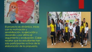 El proyecto es dinámico, inicia
con la motivación y
sensibilización, la ejecución y
desarrollo y por último el
seguimiento y evaluación. Cabe
resaltar que los estudiantes han
sido participantes activos de la
elaboración de la propuesta.
 