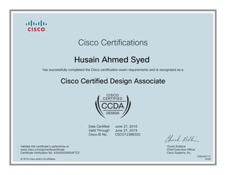 Cisco Certifications
Husain Ahmed Syed
has successfully completed the Cisco certification exam requirements and is recognized as a
Cisco Certified Design Associate
Date Certified
Valid Through
Cisco ID No.
June 27, 2016
June 27, 2019
CSCO12386320
Validate this certificate's authenticity at
www.cisco.com/go/verifycertificate
Certificate Verification No. 425493006554FTCF
Chuck Robbins
Chief Executive Officer
Cisco Systems, Inc.
© 2016 Cisco and/or its affiliates
7080342712
0705
 
