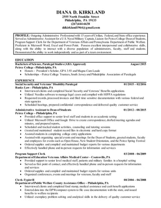 DIANA D. KIRKLAND
2555 North Franklin Street
Philadelphia, PA 19133
(267)444-6638
ddkirkland1964@gmail.com
PROFILE: Outgoing Administrative Professionalwith 15 yearsofCivilian, Federal,and State office experience.
Served as Administrative Assistant for a U.S.Naval Military Captain, Liaison for Peirce College Deanof Students,
Program Support Clerk for the Department of Veterans Affairs and Pennsylvania Department of Public Welfare.
Proficient in Microsoft Word, Excel and Power Point. Possess excellent interpersonal and collaborative skills,
along with the ability to interact with a diverse population of administrators, faculty, staff and students.
Demonstrated the ability to work independently and as part of a team environment.
EDUCATION
Bachelors ofScience, Paralegal Studies (ABA Approved) August 2015
Peirce College - Philadelphia, PA
 Honors - President’s Scholar, GPA 3.93 and Magna Cum Laude
 Scholarships - Peirce College Trustees,South Jersey and Philadelphia Association of Paralegals
EXPERIENCE
Social Security and Veterans’ Disability Paralegal 01/2015 – 02/2016
Banks Law – Philadelphia, PA
 Interviewed clients and completed Social Security and Veterans’ Benefits applications
 Utilized Needles software to manage legal cases and complied with HIPPA regulations
 Requested records,processed invoices and filed time sensitive documentation with various federaland
state agencies
 Scheduled hearings, prepared confidential correspondence and delivered quality customer service
Administrative Assistant to Dean ofStudents 01/2012 – 08/2015
Peirce College – Philadelphia, PA
 Provided office support to senior level staff and students in an academic setting
 Utilized Microsoft Office and Google Drive to create correspondence,drafted meeting agendas and
minutes, and prepared reports,
 Scheduled and tracked student activities, counseling and tutoring sessions
 Created and maintained student record files in electronic and hard copy format
 Assisted students in completing college entry applications
 Assisted with organizing special events and meetings for the Dean of Students, greeted students, faculty
and employees for events such as Open House, New Student Orientation, and the Peirce Spring Festival
 Ordered supplies and compiled and maintained budget reports for various departments
 Effectively handled phone and in-person requests for information and services
Program Support Clerk 03/2008 – 06/2009
Department ofEducation Veterans Affairs Medical Center – Coatesville,PA
 Provided support to senior level medical staff, patients and military families in a hospital setting
 Served as first point of contact, and effectively handled phone and in-person requests for information
and services
 Ordered supplies and compiled and maintained budget reports for various units
 Organized conferences,events and meetings for veterans,faculty and staff
Clerk-Typist II 08/2004 – 06/2008
Department ofPublic Welfare County Assistance Office – Philadelphia, PA
 Interviewed clients and completed food stamp, medical assistance and cash benefit applications
 Entered data into the DPWcomputer system to file case documentation with the state,and issued
benefits to welfare recipients
 Utilized exemplary problem solving and analytical skills in the delivery of quality customer service
 