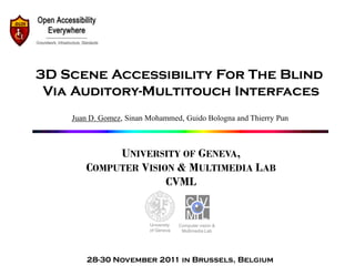 3D Scene Accessibility For The Blind
 Via Auditory-Multitouch Interfaces
    Juan D. Gomez, Sinan Mohammed, Guido Bologna and Thierry Pun



            UNIVERSITY OF GENEVA,
       COMPUTER VISION & MULTIMEDIA LAB
                     CVML


                         University   Computer vision &
                         of Geneva     Multimedia Lab




        28-30 November 2011 in Brussels, Belgium
 